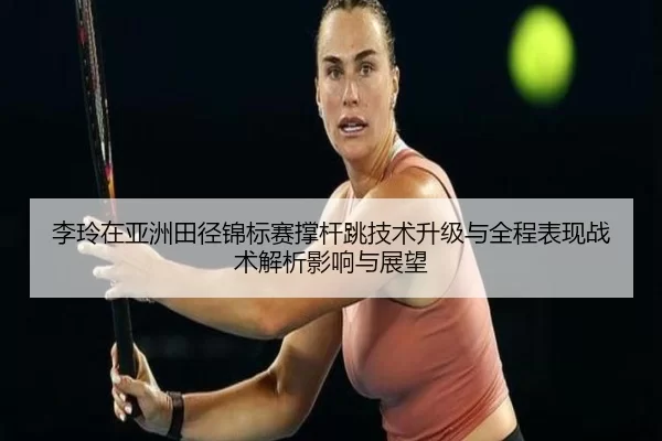 李玲在亚洲田径锦标赛撑杆跳技术升级与全程表现战术解析影响与展望